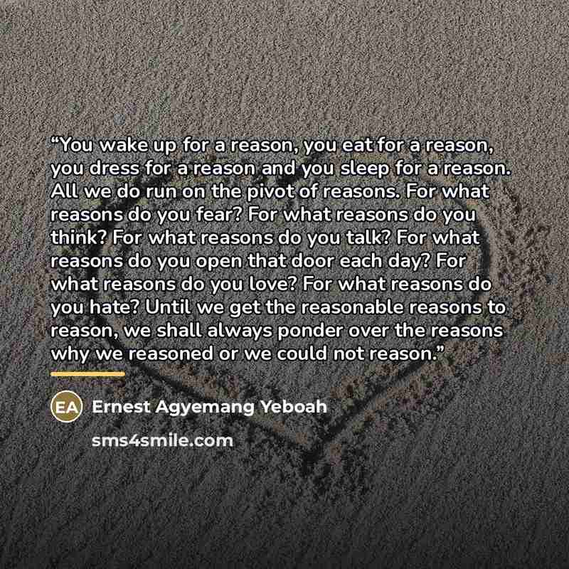 “You wake up for a reason, you eat for a reason, you dress for a reason and you sleep for a reason. All we do run on the pivot of reasons. For what reasons do you fear? For what reasons do you think? For what reasons do you talk? For what reasons do you open that door each day? For what reasons do…” quote by Ernest Agyemang Yeboah