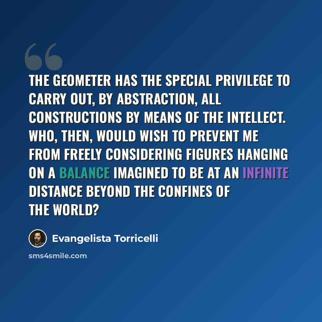 “The Geometer has the special privilege to carry out, by abstraction, all constructions by means of the intellect. Who, then, would wish to prevent me from freely considering figures hanging on a balance imagined to be at an infinite distance beyond the confines of the world?” quote by Evangelista Torricelli