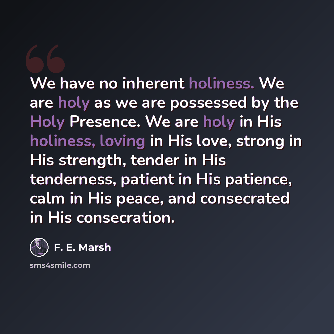 “We have no inherent holiness. We are holy as we are possessed by the Holy Presence. We are holy in His holiness, loving in His love, strong in His strength, tender in His tenderness, patient in His patience, calm in His peace, and consecrated in His consecration.” quote by F. E. Marsh
