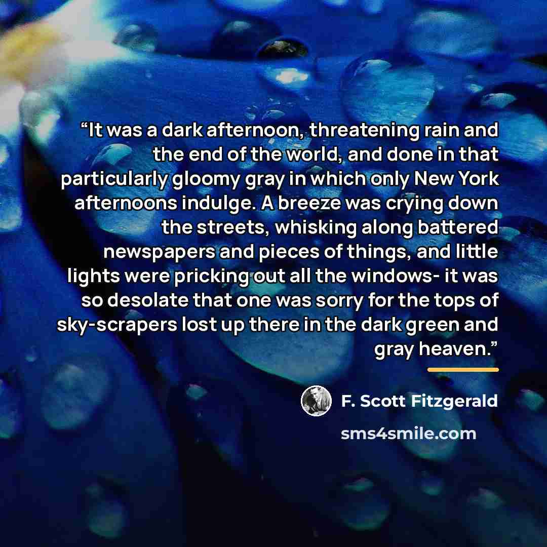 “It was a dark afternoon, threatening rain and the end of the world, and done in that particularly gloomy gray in which only New York afternoons indulge. A breeze was crying down the streets, whisking along battered newspapers and pieces of things, and little lights were pricking out all the…” quote by F. Scott Fitzgerald