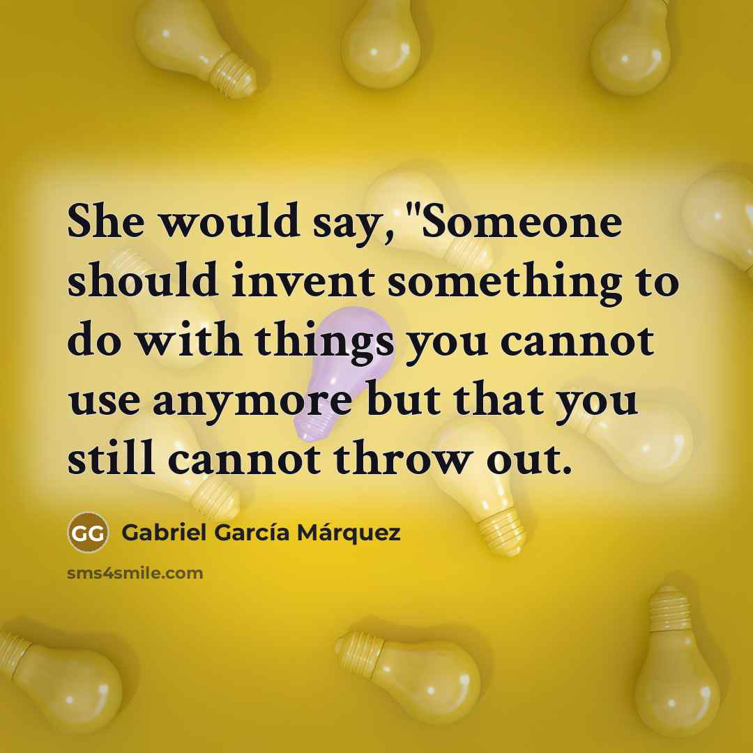 “She would say, "Someone should invent something to do with things you cannot use anymore but that you still cannot throw out.” quote by Gabriel Garcia Marquez