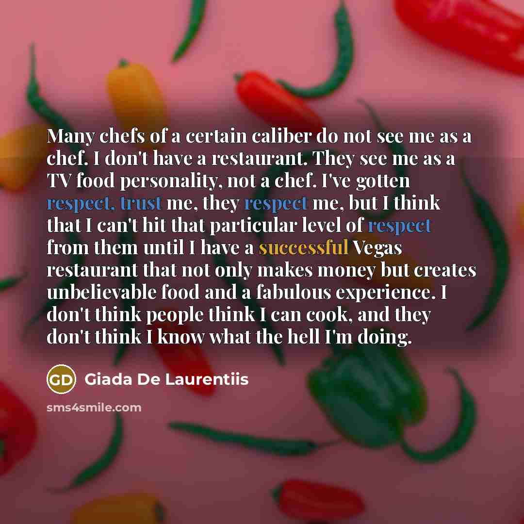 “Many chefs of a certain caliber do not see me as a chef. I don't have a restaurant. They see me as a TV food personality, not a chef. I've gotten respect, trust me, they respect me, but I think that I can't hit that particular level of respect from them until I have a successful Vegas restaurant…” quote by Giada De Laurentiis