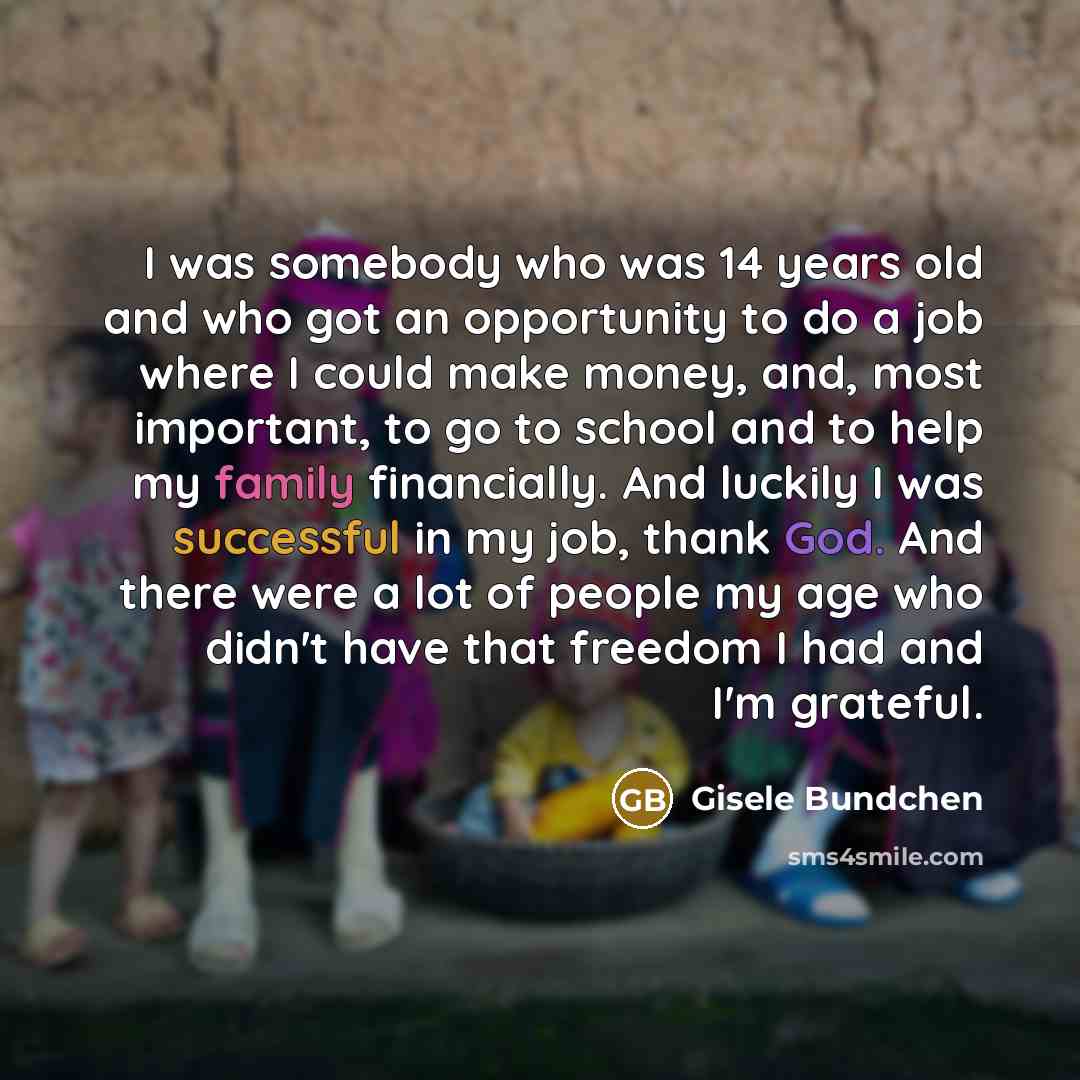 “I was somebody who was 14 years old and who got an opportunity to do a job where I could make money, and, most important, to go to school and to help my family financially. And luckily I was successful in my job, thank God. And there were a lot of people my age who didn't have that freedom I had…” quote by Gisele Bundchen