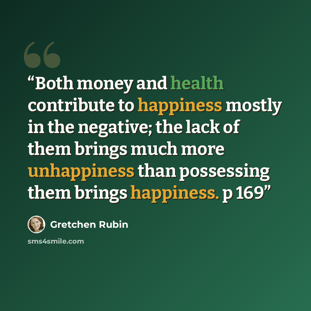 “Both money and health contribute to happiness mostly in the negative; the lack of them brings much more unhappiness than possessing them brings happiness. p 169” quote by Gretchen Rubin