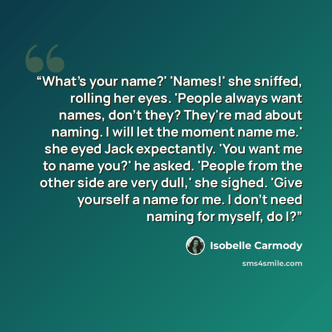 “What's your name?' 'Names!' she sniffed, rolling her eyes. 'People always want names, don't they? They're mad about naming. I will let the moment name me.' she eyed Jack expectantly. 'You want me to name you?' he asked. 'People from the other side are very dull,' she sighed. 'Give yourself a name…” quote by Isobelle Carmody
