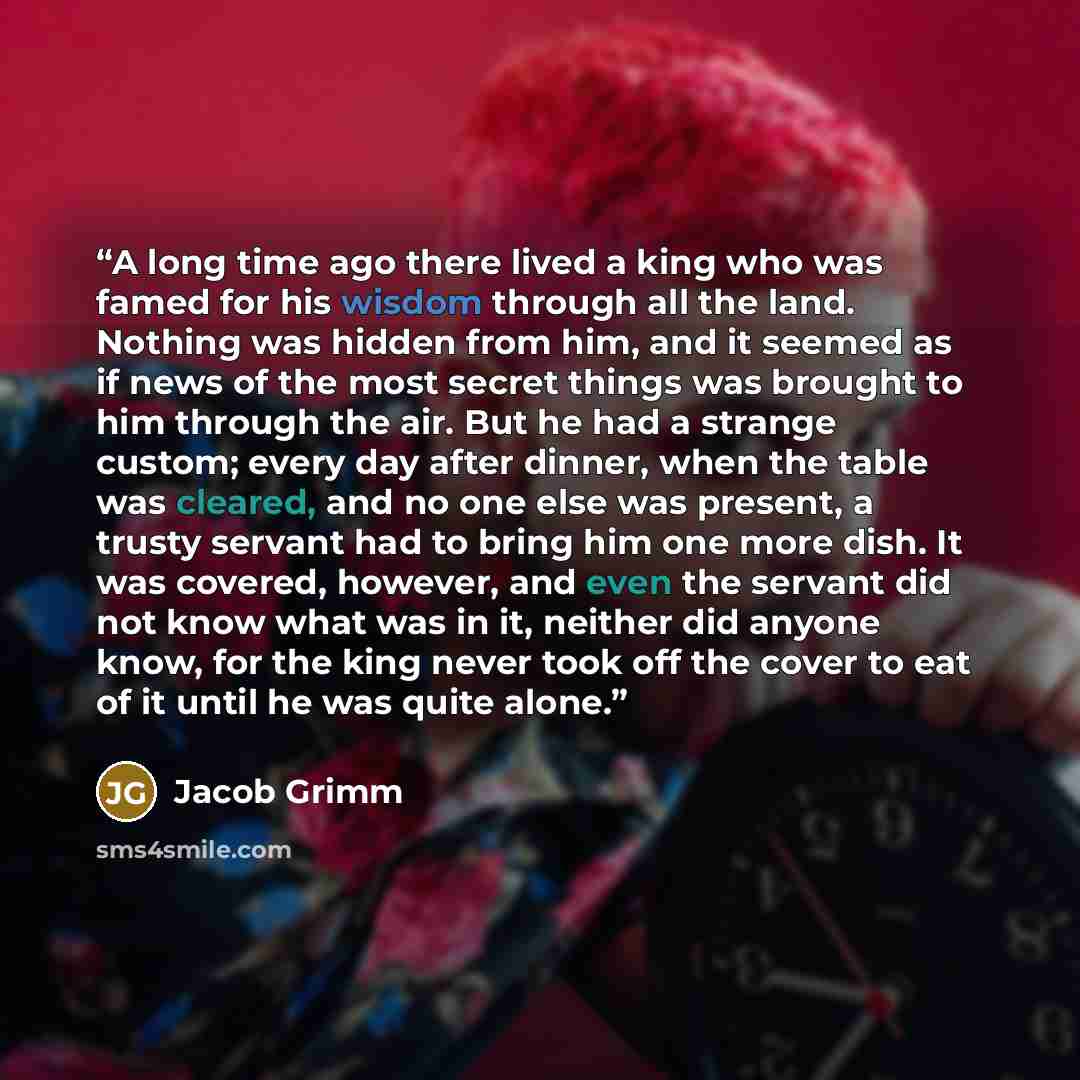 “A long time ago there lived a king who was famed for his wisdom through all the land. Nothing was hidden from him, and it seemed as if news of the most secret things was brought to him through the air. But he had a strange custom; every day after dinner, when the table was cleared, and no one else…” quote by Jacob Grimm