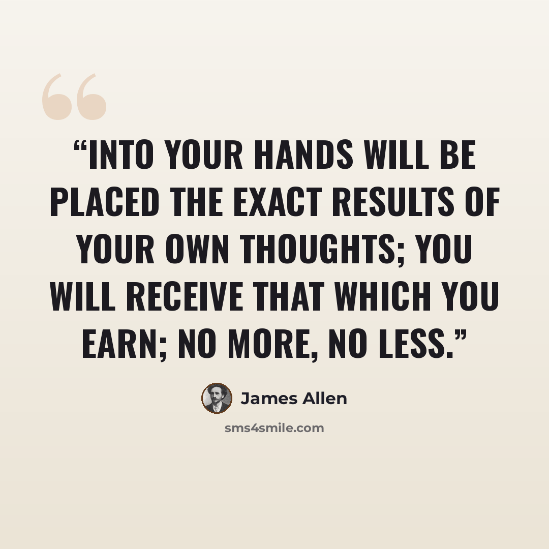 “Into your hands will be placed the exact results of your own thoughts; you will receive that which you earn; no more, no less.” quote by James Allen