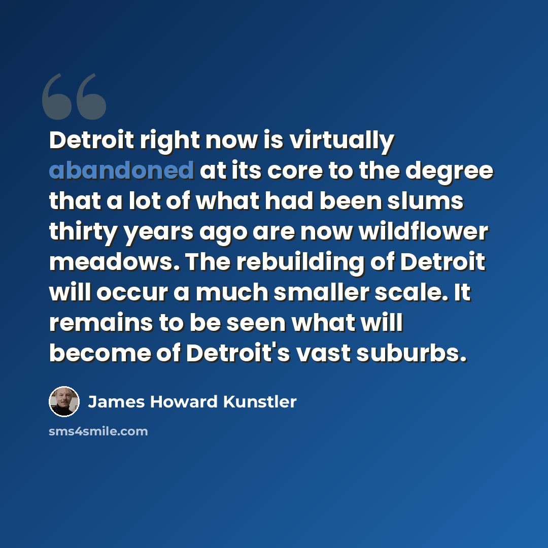 “Detroit right now is virtually abandoned at its core to the degree that a lot of what had been slums thirty years ago are now wildflower meadows. The rebuilding of Detroit will occur a much smaller scale. It remains to be seen what will become of Detroit's vast suburbs.” quote by James Howard Kunstler
