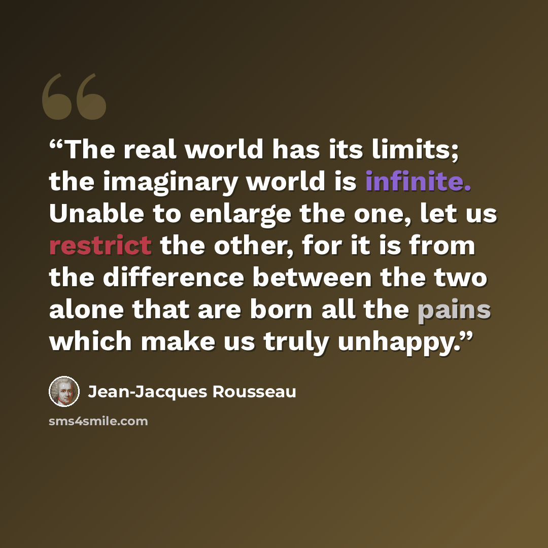 “The real world has its limits; the imaginary world is infinite. Unable to enlarge the one, let us restrict the other, for it is from the difference between the two alone that are born all the pains which make us truly unhappy.” quote by Jean-Jacques Rousseau