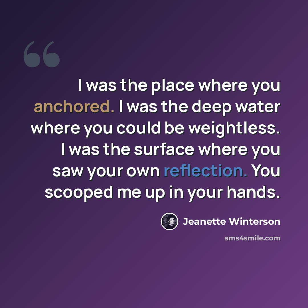 “I was the place where you anchored. I was the deep water where you could be weightless. I was the surface where you saw your own reflection. You scooped me up in your hands.” quote by Jeanette Winterson