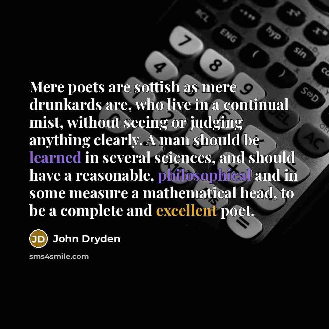 “Mere poets are sottish as mere drunkards are, who live in a continual mist, without seeing or judging anything clearly. A man should be learned in several sciences, and should have a reasonable, philosophical and in some measure a mathematical head, to be a complete and excellent poet.” quote by John Dryden