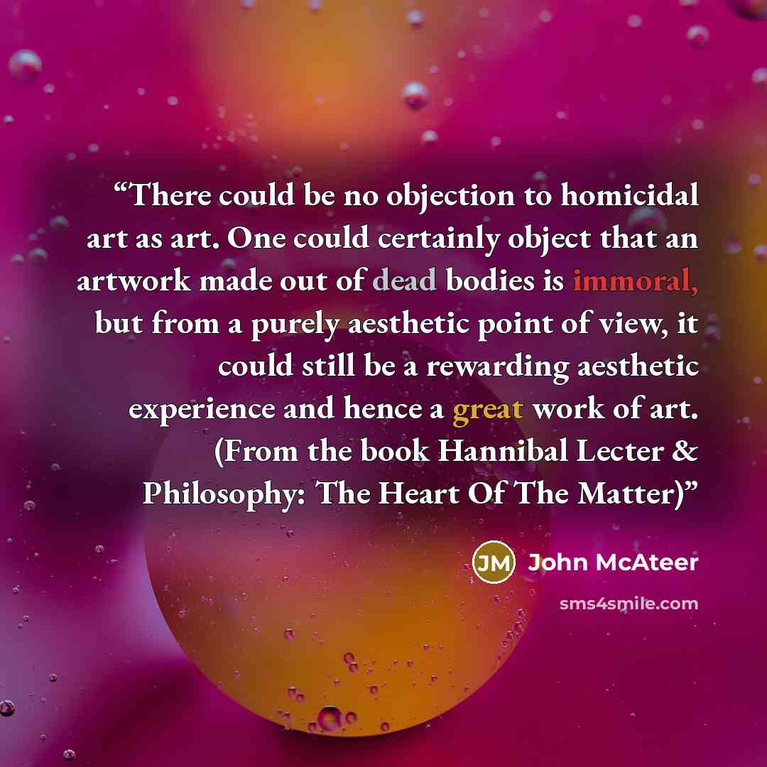“There could be no objection to homicidal art as art. One could certainly object that an artwork made out of dead bodies is immoral, but from a purely aesthetic point of view, it could still be a rewarding aesthetic experience and hence a great work of art. (From the book Hannibal Lecter &…” quote by John McAteer