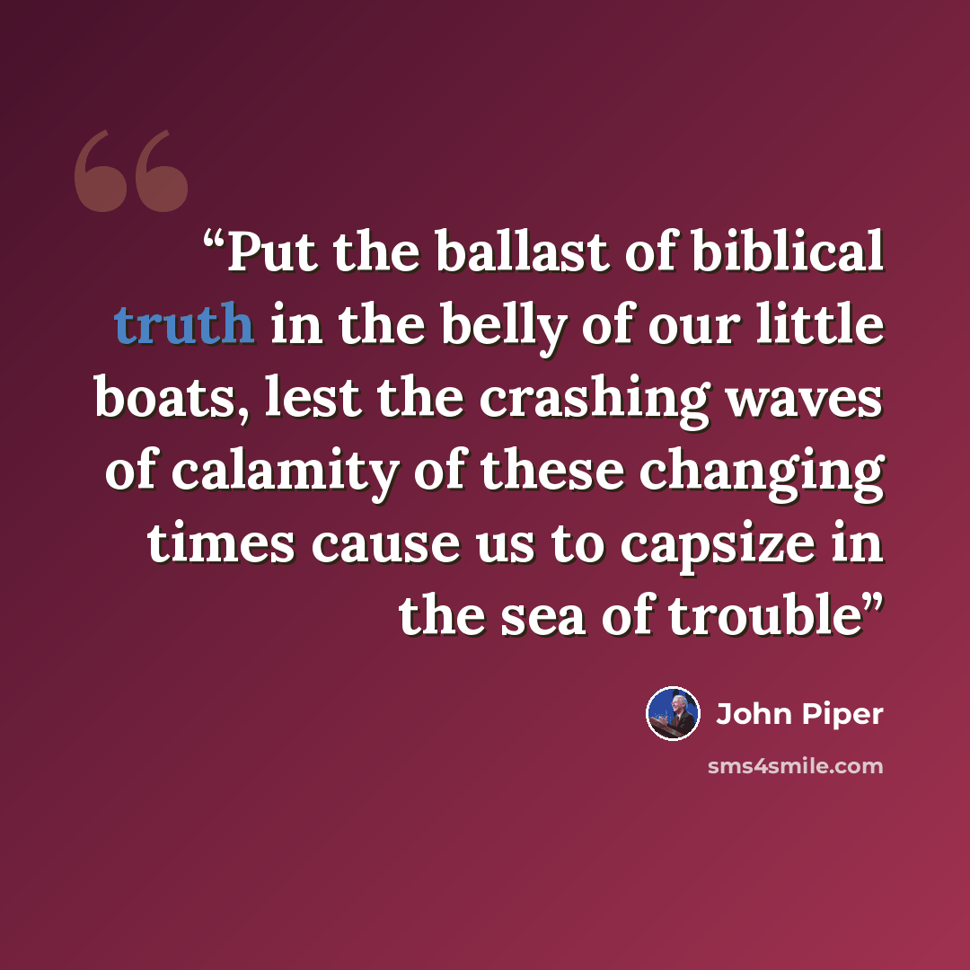“Put the ballast of biblical truth in the belly of our little boats, lest the crashing waves of calamity of these changing times cause us to capsize in the sea of trouble” quote by John Piper