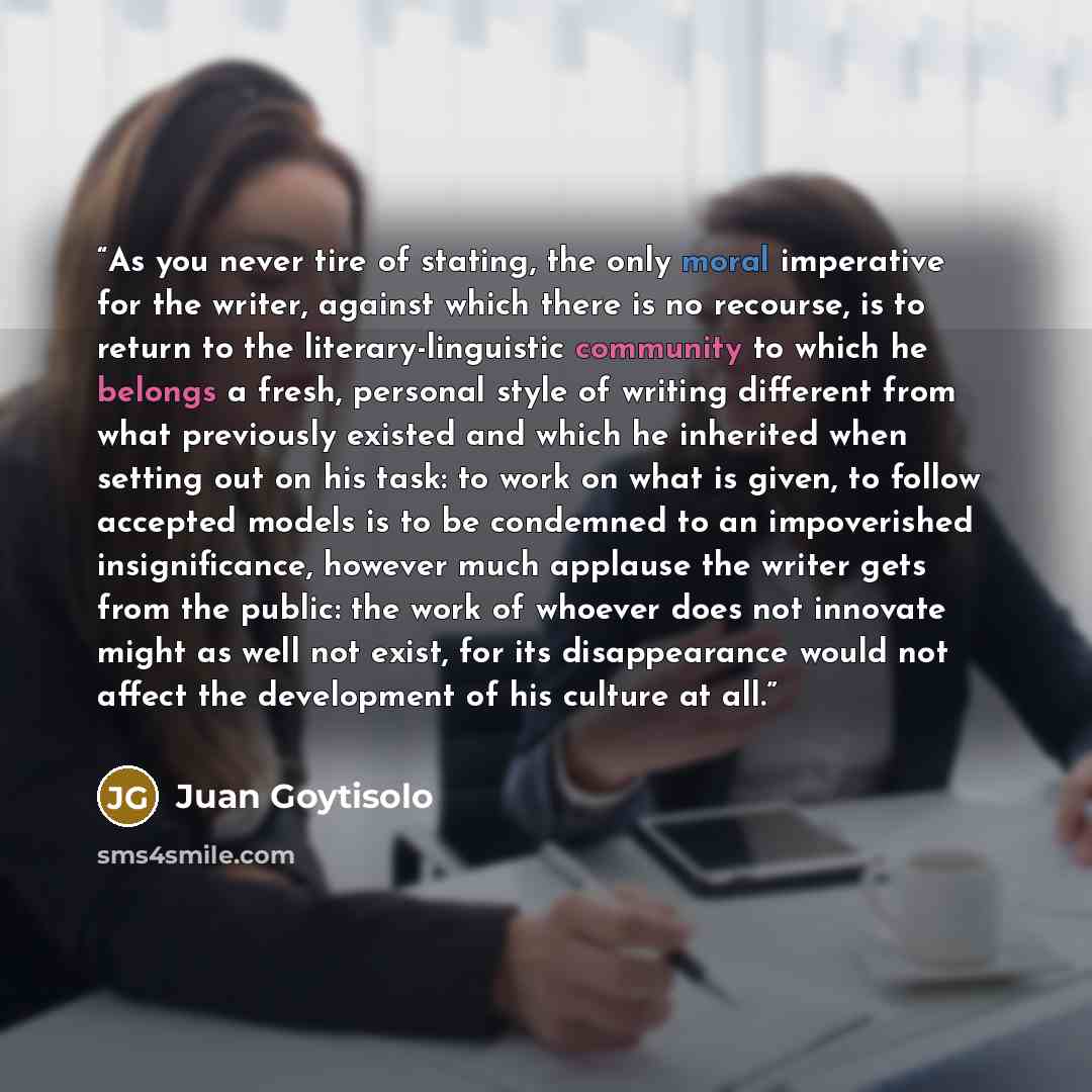 “As you never tire of stating, the only moral imperative for the writer, against which there is no recourse, is to return to the literary-linguistic community to which he belongs a fresh, personal style of writing different from what previously existed and which he inherited when setting out on his…” quote by Juan Goytisolo