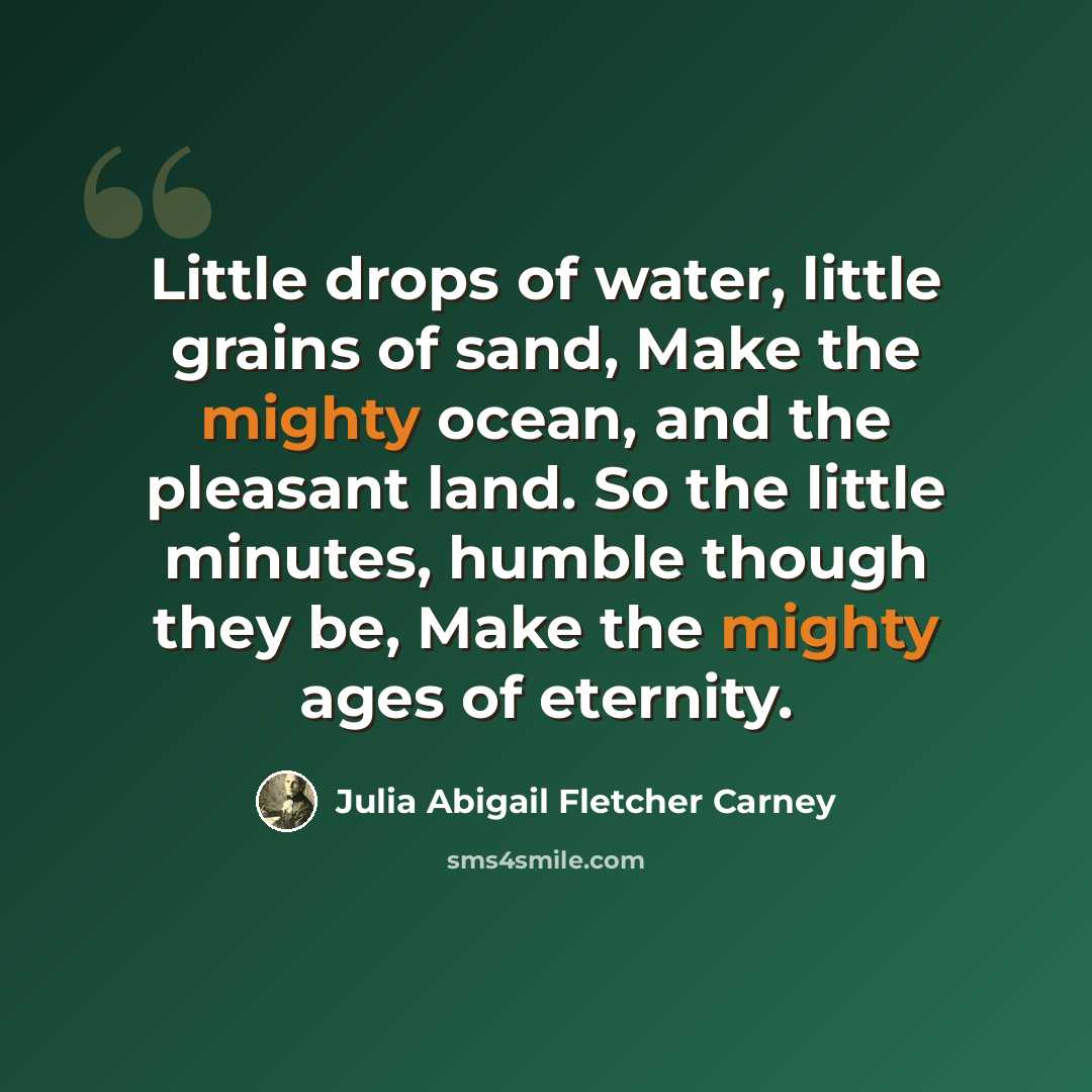 “Little drops of water, little grains of sand, Make the mighty ocean, and the pleasant land. So the little minutes, humble though they be, Make the mighty ages of eternity.” quote by Julia Abigail Fletcher Carney