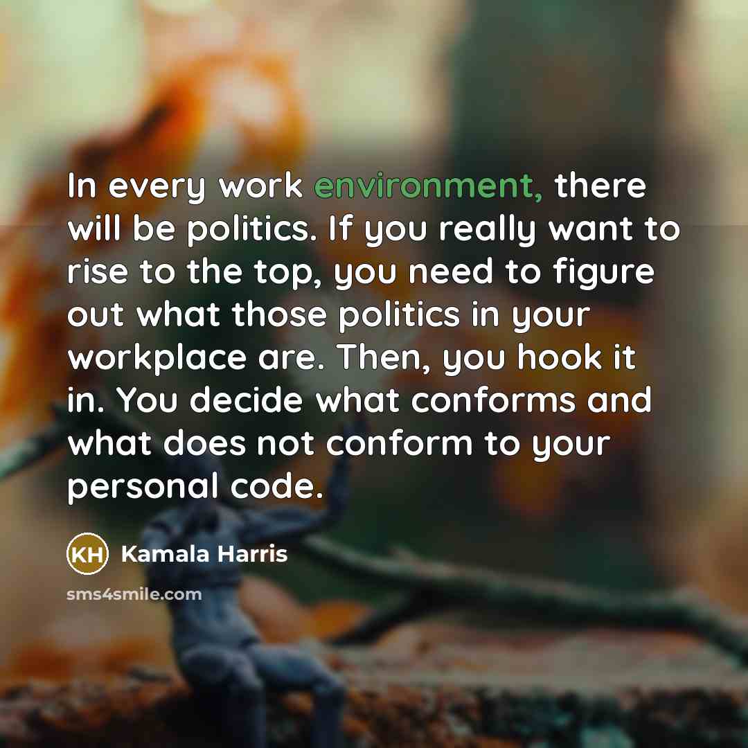 “In every work environment, there will be politics. If you really want to rise to the top, you need to figure out what those politics in your workplace are. Then, you hook it in. You decide what conforms and what does not conform to your personal code.” quote by Kamala Harris