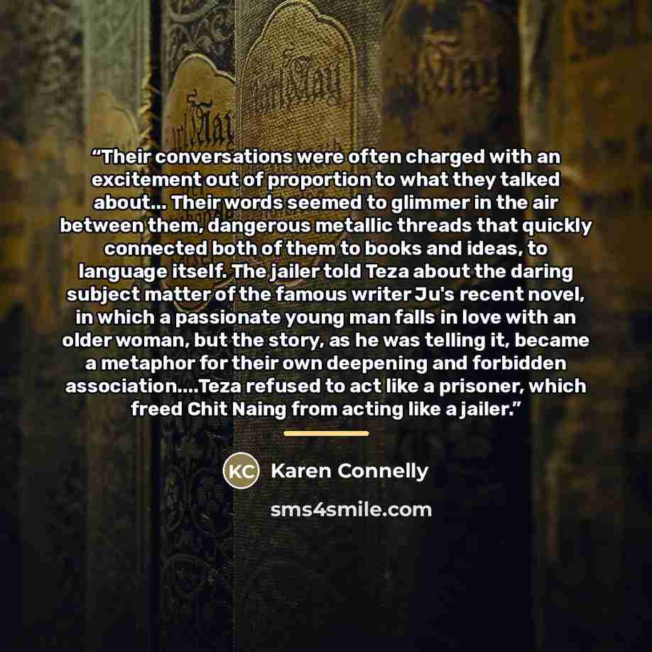 “Their conversations were often charged with an excitement out of proportion to what they talked about... Their words seemed to glimmer in the air between them, dangerous metallic threads that quickly connected both of them to books and ideas, to language itself. The jailer told Teza about the…” quote by Karen Connelly