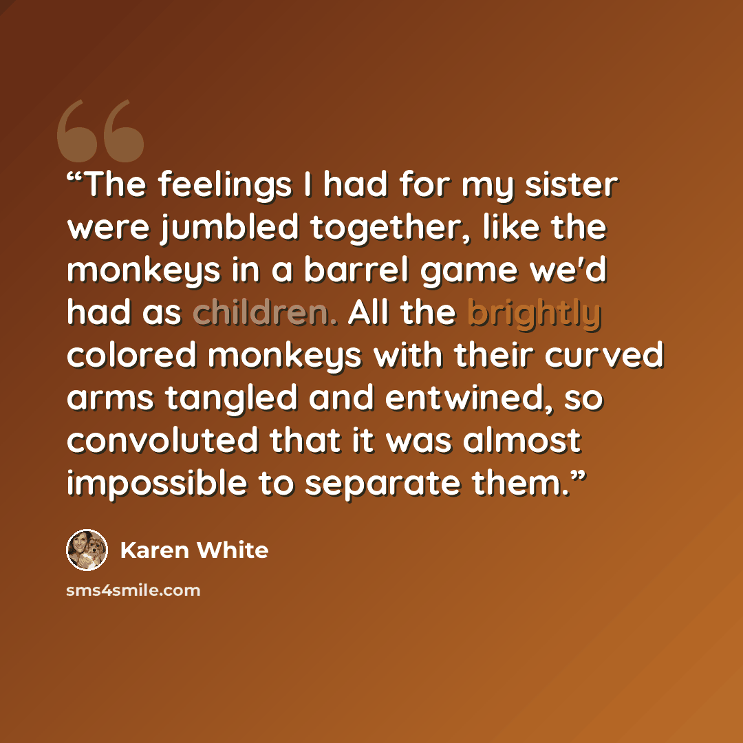 “The feelings I had for my sister were jumbled together, like the monkeys in a barrel game we'd had as children. All the brightly colored monkeys with their curved arms tangled and entwined, so convoluted that it was almost impossible to separate them.” quote by Karen White