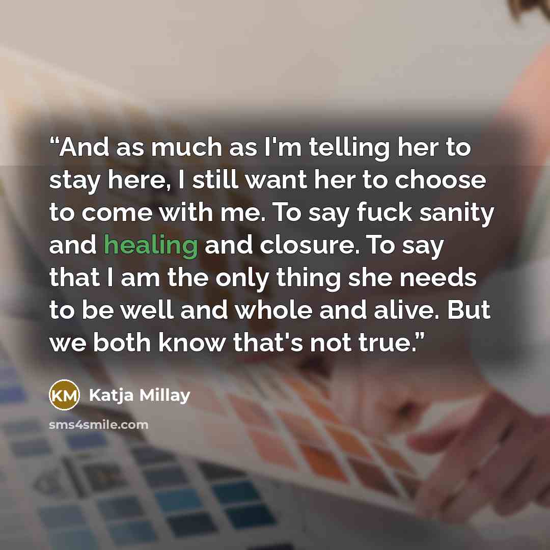 “And as much as I'm telling her to stay here, I still want her to choose to come with me. To say fuck sanity and healing and closure. To say that I am the only thing she needs to be well and whole and alive. But we both know that's not true.” quote by Katja Millay