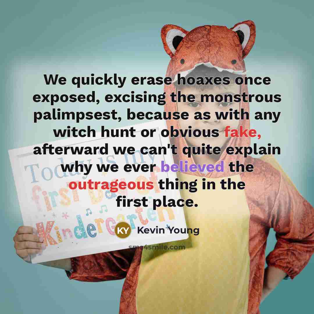 “We quickly erase hoaxes once exposed, excising the monstrous palimpsest, because as with any witch hunt or obvious fake, afterward we can't quite explain why we ever believed the outrageous thing in the first place.” quote by Kevin Young