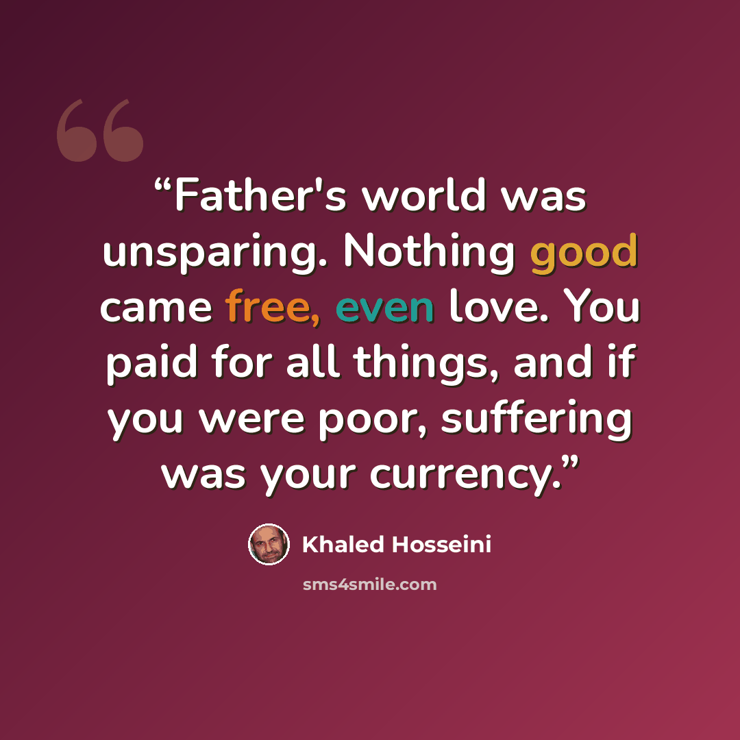 “Father's world was unsparing. Nothing good came free, even love. You paid for all things, and if you were poor, suffering was your currency.” quote by Khaled Hosseini