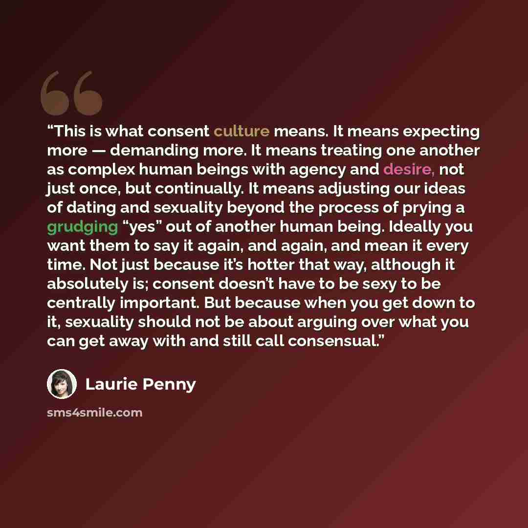 “This is what consent culture means. It means expecting more — demanding more. It means treating one another as complex human beings with agency and desire, not just once, but continually. It means adjusting our ideas of dating and sexuality beyond the process of prying a grudging “yes” out of…” quote by Laurie Penny