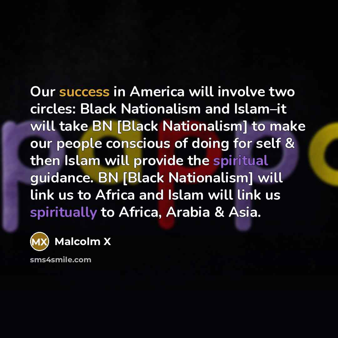 “Our success in America will involve two circles: Black Nationalism and Islam–it will take BN [Black Nationalism] to make our people conscious of doing for self & then Islam will provide the spiritual guidance. BN [Black Nationalism] will link us to Africa and Islam will link us spiritually to…” quote by Malcolm X