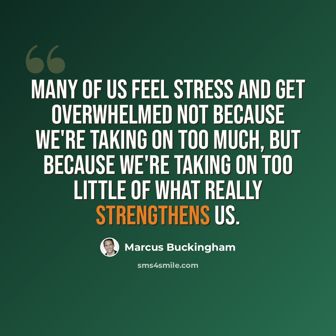 “Many of us feel stress and get overwhelmed not because we're taking on too much, but because we're taking on too little of what really strengthens us.” quote by Marcus Buckingham
