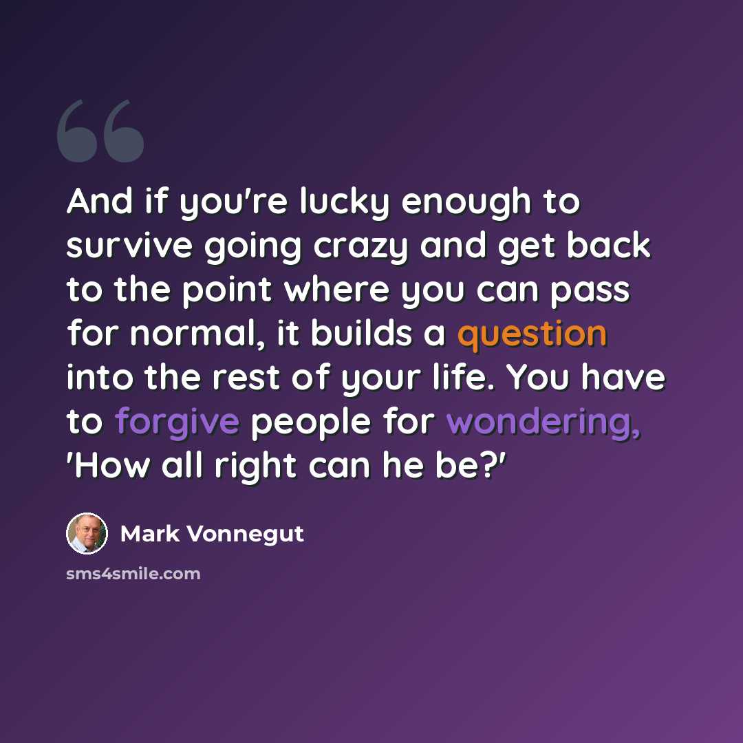 “And if you're lucky enough to survive going crazy and get back to the point where you can pass for normal, it builds a question into the rest of your life. You have to forgive people for wondering, 'How all right can he be?'” quote by Mark Vonnegut