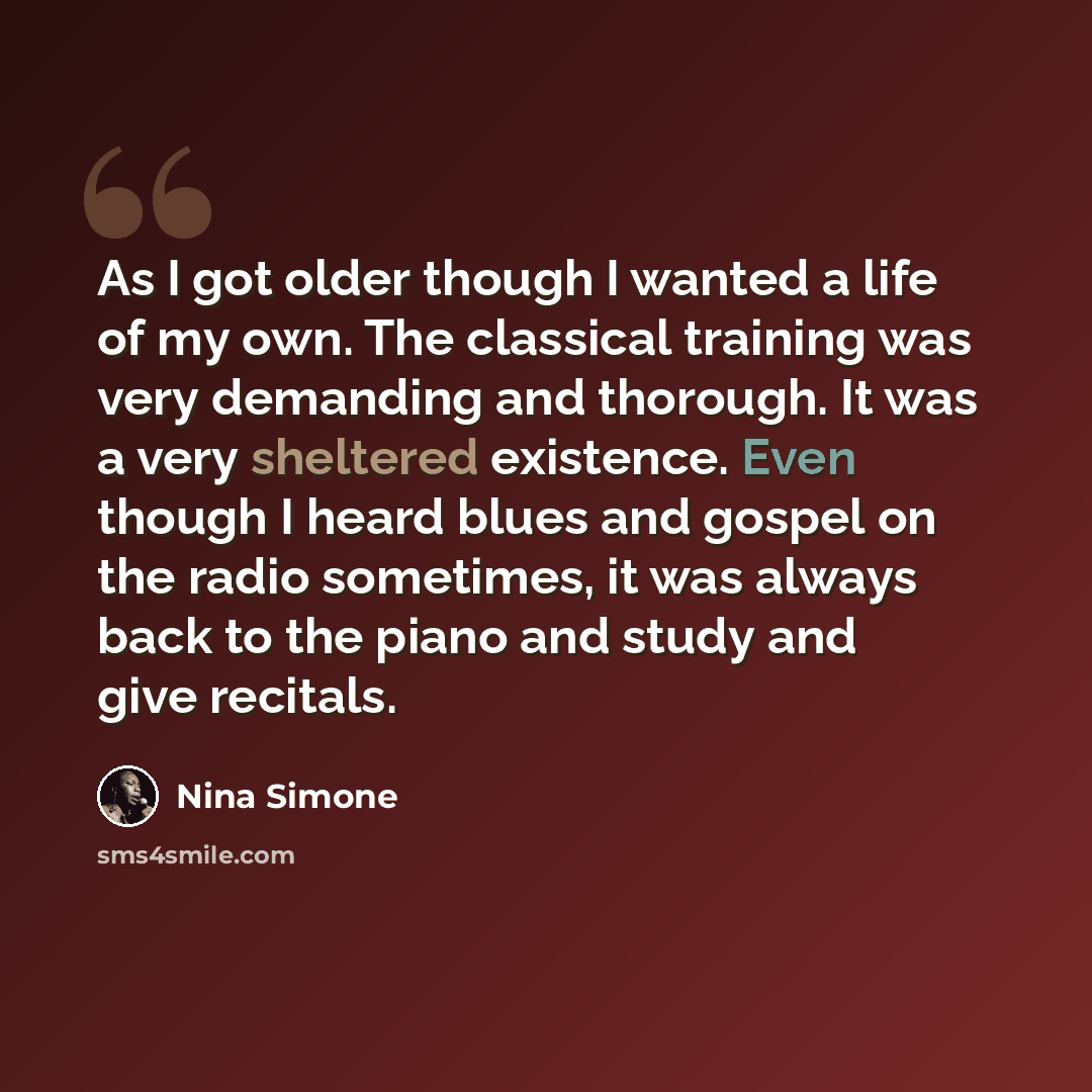 “As I got older though I wanted a life of my own. The classical training was very demanding and thorough. It was a very sheltered existence. Even though I heard blues and gospel on the radio sometimes, it was always back to the piano and study and give recitals.” quote by Nina Simone