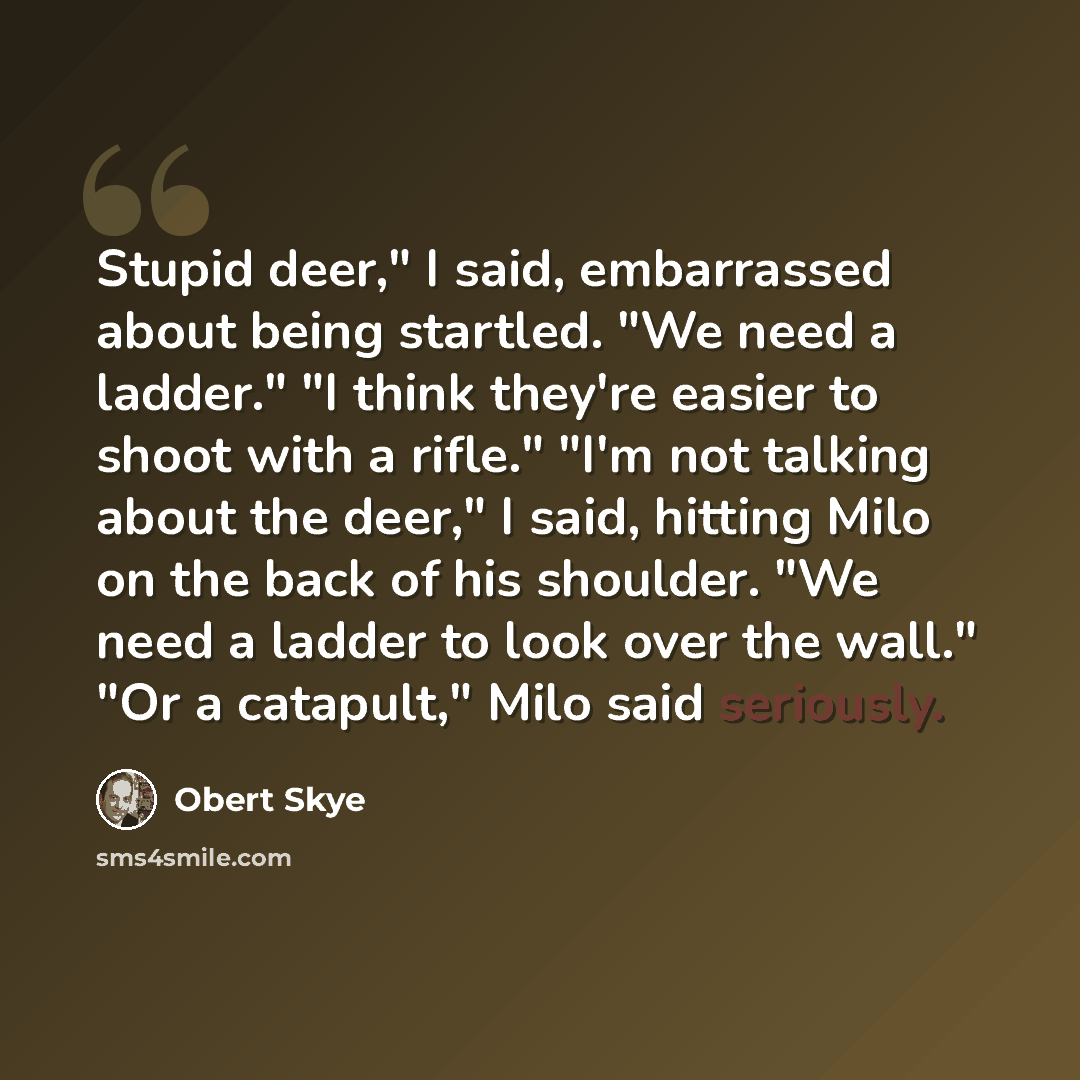 “Stupid deer," I said, embarrassed about being startled. "We need a ladder." "I think they're easier to shoot with a rifle." "I'm not talking about the deer," I said, hitting Milo on the back of his shoulder. "We need a ladder to look over the wall." "Or a catapult," Milo said seriously.” quote by Obert Skye