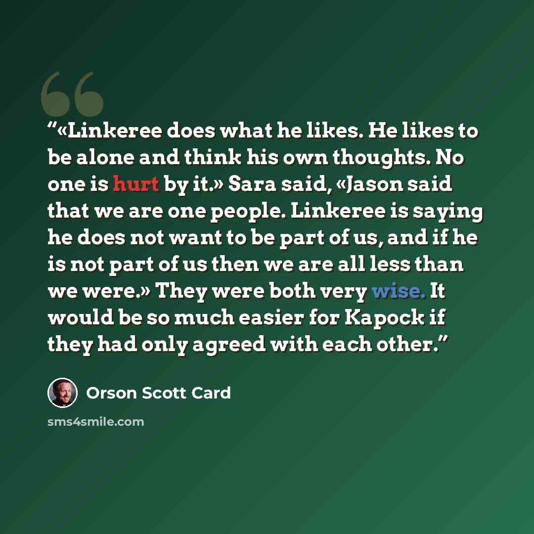 “«Linkeree does what he likes. He likes to be alone and think his own thoughts. No one is hurt by it.» Sara said, «Jason said that we are one people. Linkeree is saying he does not want to be part of us, and if he is not part of us then we are all less than we were.» They were both very wise. It…” quote by Orson Scott Card