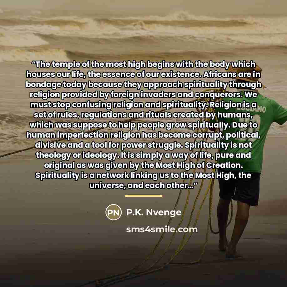 “The temple of the most high begins with the body which houses our life, the essence of our existence. Africans are in bondage today because they approach spirituality through religion provided by foreign invaders and conquerors. We must stop confusing religion and spirituality. Religion is a set…” quote by P.K. Nvenge