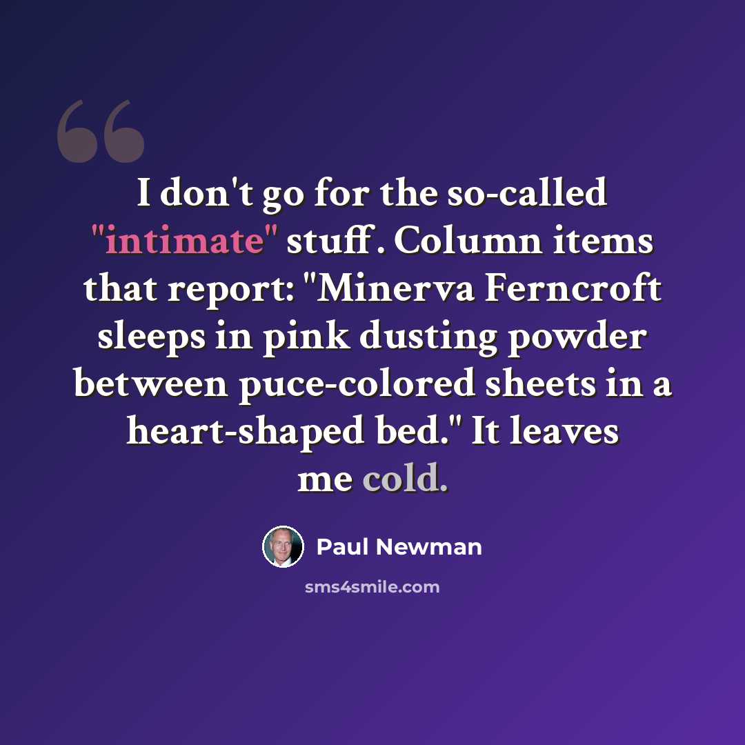 “I don't go for the so-called "intimate" stuff. Column items that report: "Minerva Ferncroft sleeps in pink dusting powder between puce-colored sheets in a heart-shaped bed." It leaves me cold.” quote by Paul Newman