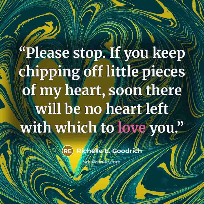 “Please stop. If you keep chipping off little pieces of my heart, soon there will be no heart left with which to love you.” quote by Richelle E. Goodrich