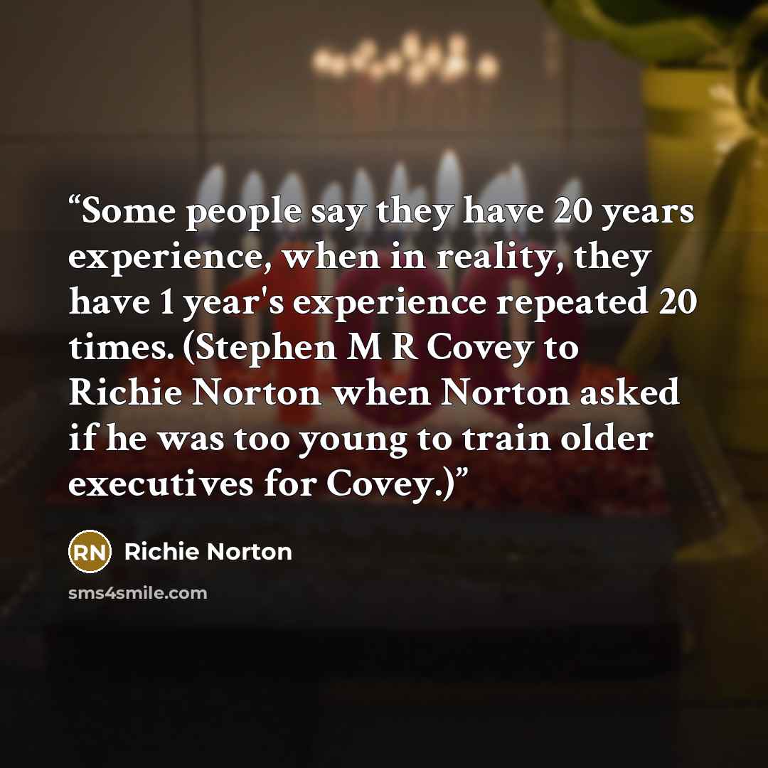 “Some people say they have 20 years experience, when in reality, they have 1 year's experience repeated 20 times. (Stephen M R Covey to Richie Norton when Norton asked if he was too young to train older executives for Covey.)” quote by Richie Norton