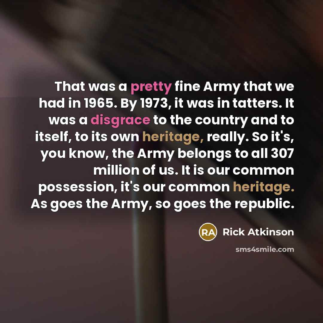 “That was a pretty fine Army that we had in 1965. By 1973, it was in tatters. It was a disgrace to the country and to itself, to its own heritage, really. So it's, you know, the Army belongs to all 307 million of us. It is our common possession, it's our common heritage. As goes the Army, so goes…” quote by Rick Atkinson