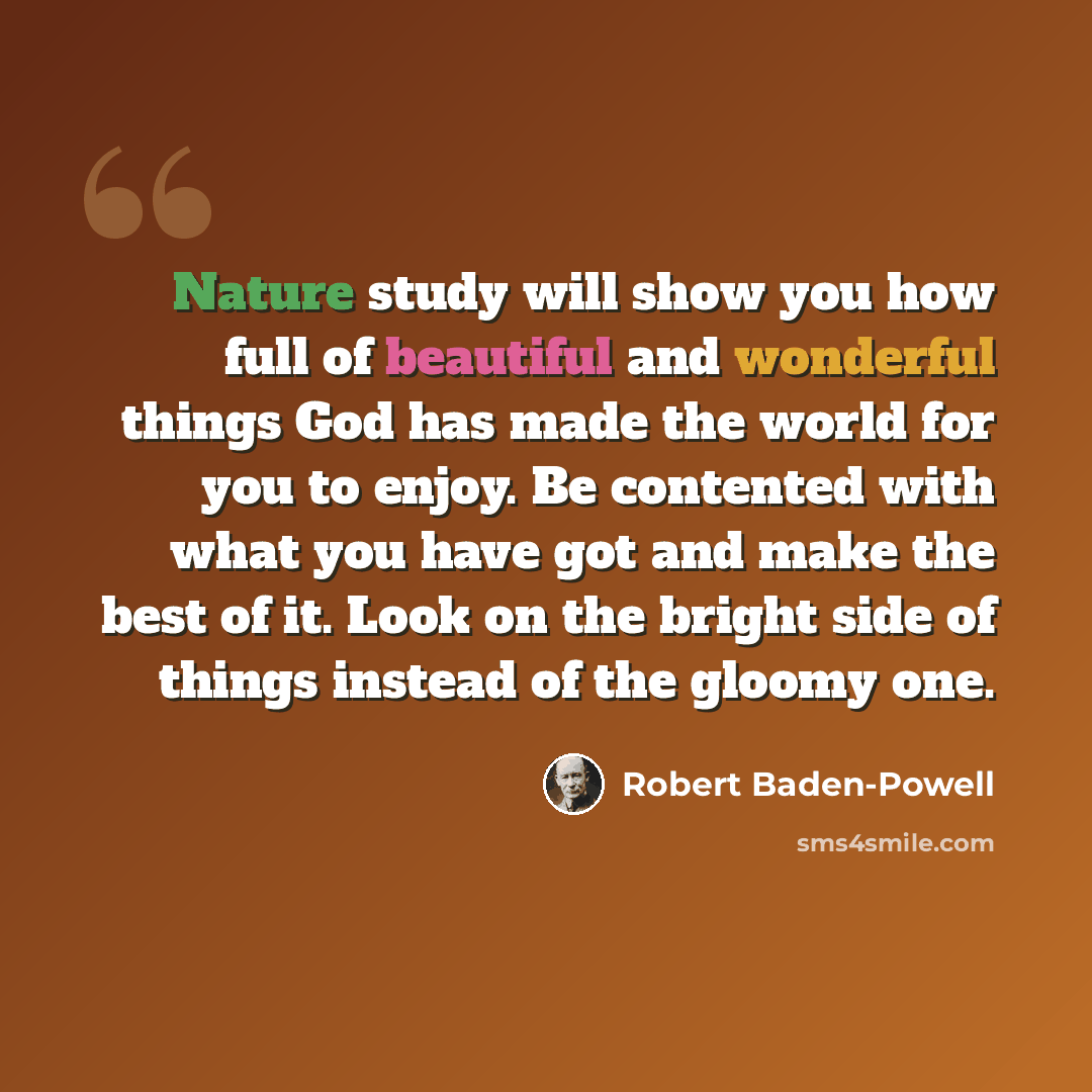 “Nature study will show you how full of beautiful and wonderful things God has made the world for you to enjoy. Be contented with what you have got and make the best of it. Look on the bright side of things instead of the gloomy one.” quote by Robert Baden-Powell