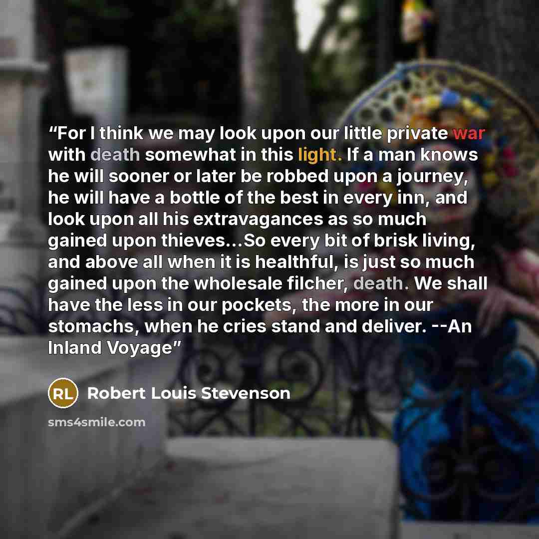 “For I think we may look upon our little private war with death somewhat in this light. If a man knows he will sooner or later be robbed upon a journey, he will have a bottle of the best in every inn, and look upon all his extravagances as so much gained upon thieves…So every bit of brisk living…” quote by Robert Louis Stevenson
