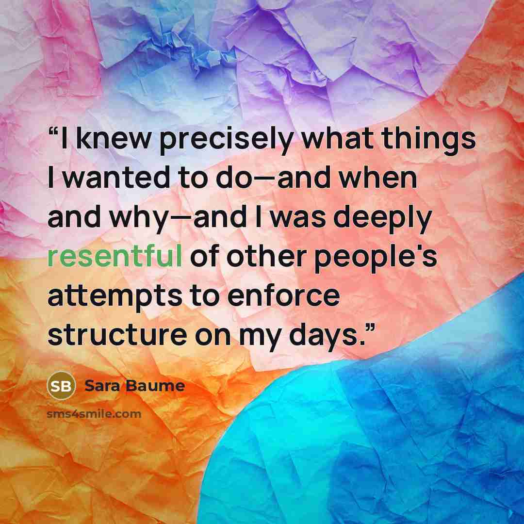 “I knew precisely what things I wanted to do—and when and why—and I was deeply resentful of other people's attempts to enforce structure on my days.” quote by Sara Baume