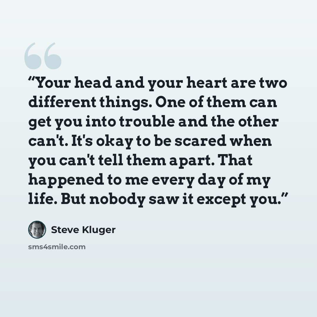“Your head and your heart are two different things. One of them can get you into trouble and the other can't. It's okay to be scared when you can't tell them apart. That happened to me every day of my life. But nobody saw it except you.” quote by Steve Kluger