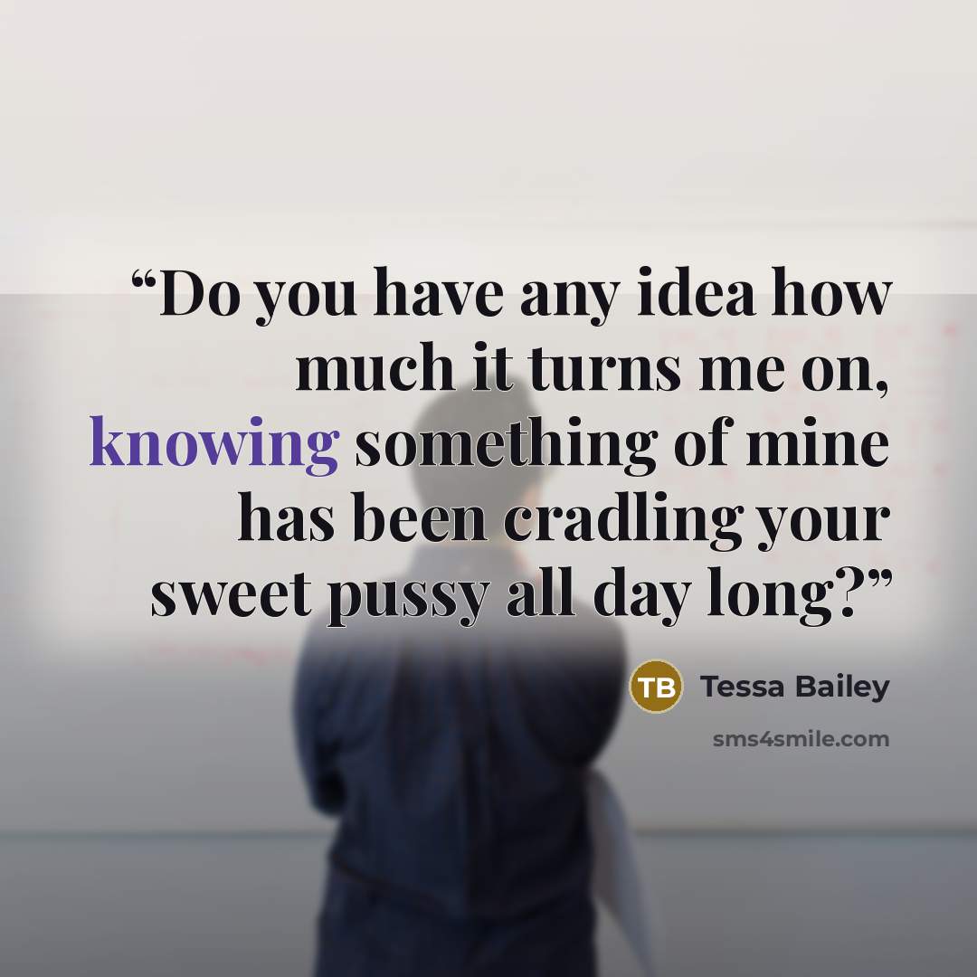 “Do you have any idea how much it turns me on, knowing something of mine has been cradling your sweet pussy all day long?” quote by Tessa Bailey