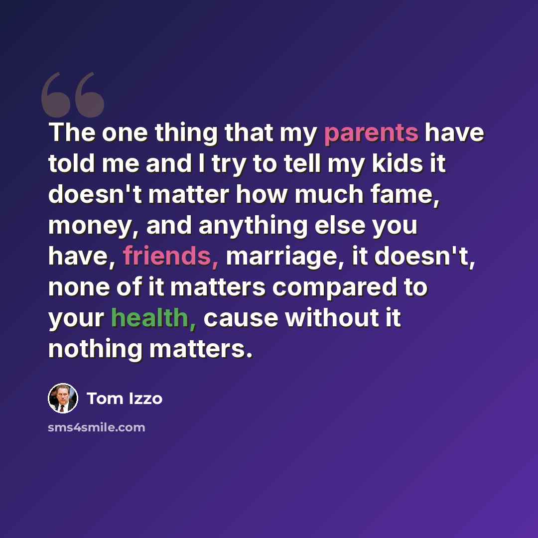 “The one thing that my parents have told me and I try to tell my kids it doesn't matter how much fame, money, and anything else you have, friends, marriage, it doesn't, none of it matters compared to your health, cause without it nothing matters.” quote by Tom Izzo