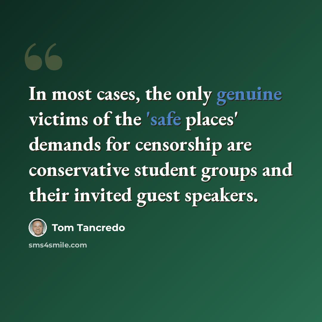 “In most cases, the only genuine victims of the 'safe places' demands for censorship are conservative student groups and their invited guest speakers.” quote by Tom Tancredo