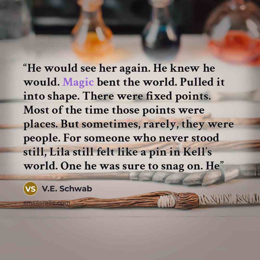 “He would see her again. He knew he would. Magic bent the world. Pulled it into shape. There were fixed points. Most of the time those points were places. But sometimes, rarely, they were people. For someone who never stood still, Lila still felt like a pin in Kell’s world. One he was sure to snag…” quote by V.E. Schwab
