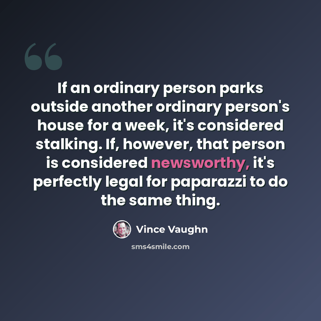 “If an ordinary person parks outside another ordinary person's house for a week, it's considered stalking. If, however, that person is considered newsworthy, it's perfectly legal for paparazzi to do the same thing.” quote by Vince Vaughn