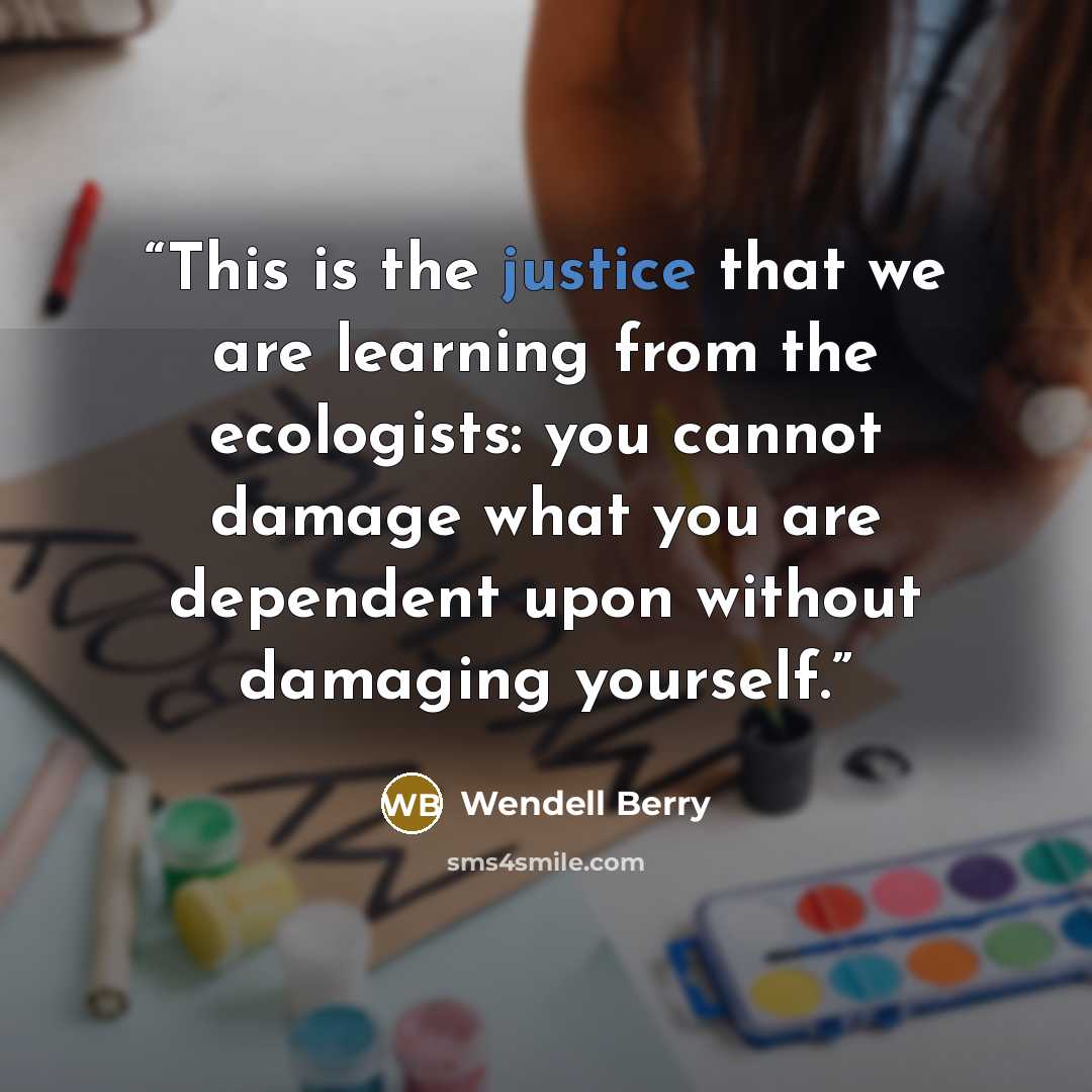 “This is the justice that we are learning from the ecologists: you cannot damage what you are dependent upon without damaging yourself.” quote by Wendell Berry