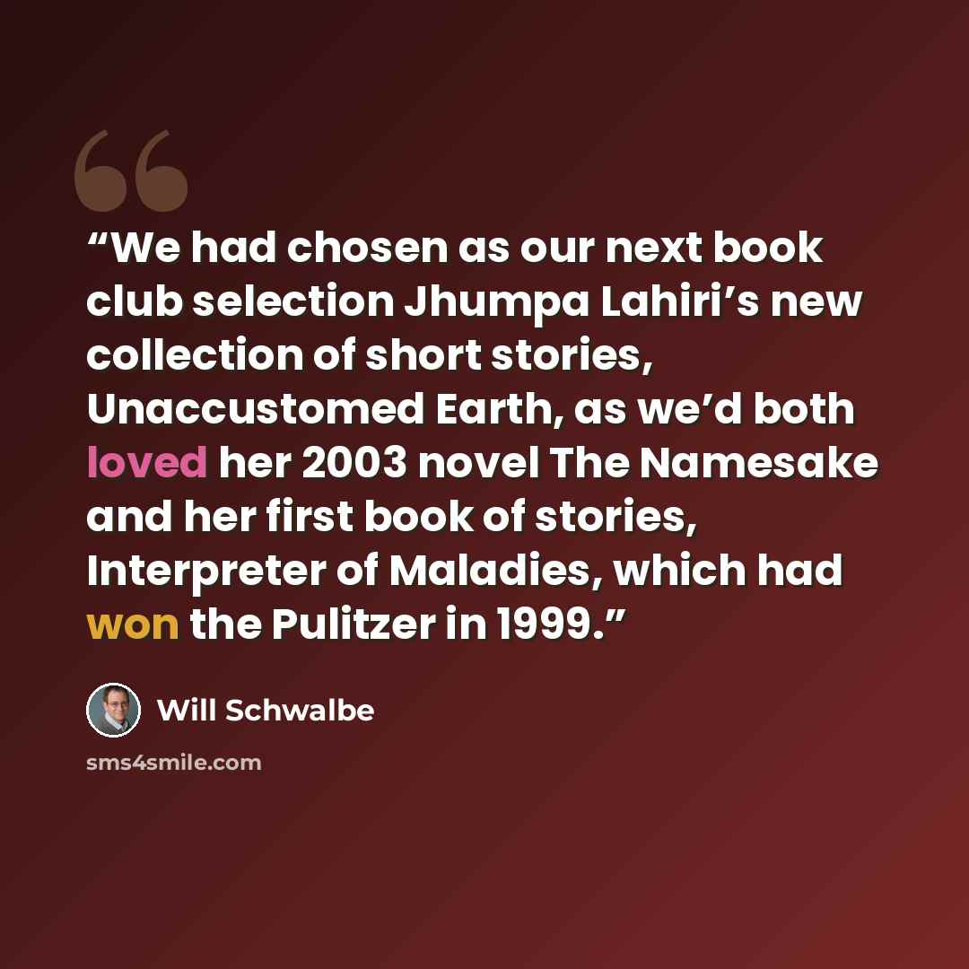 “We had chosen as our next book club selection Jhumpa Lahiri’s new collection of short stories, Unaccustomed Earth, as we’d both loved her 2003 novel The Namesake and her first book of stories, Interpreter of Maladies, which had won the Pulitzer in 1999.” quote by Will Schwalbe