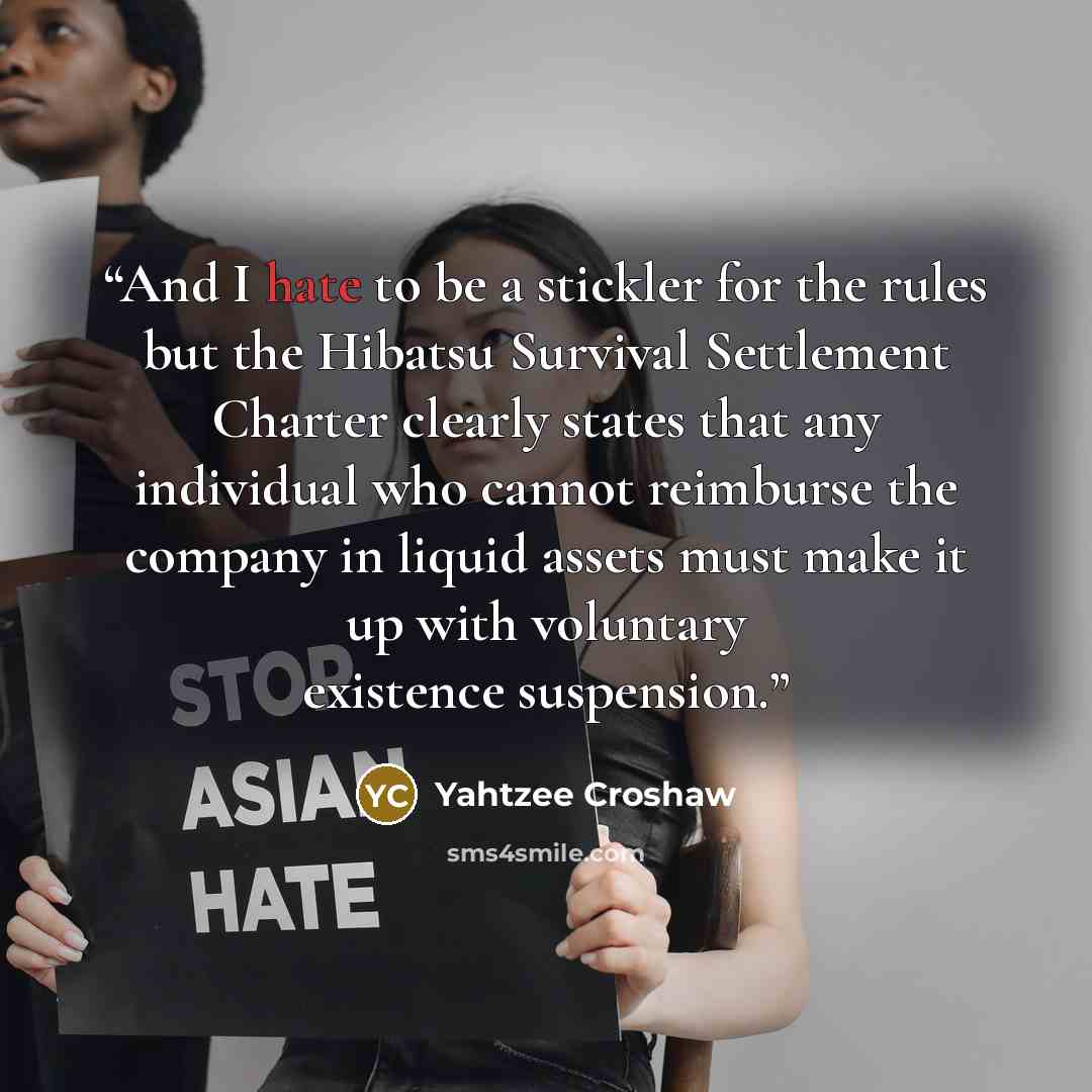 “And I hate to be a stickler for the rules but the Hibatsu Survival Settlement Charter clearly states that any individual who cannot reimburse the company in liquid assets must make it up with voluntary existence suspension.” quote by Yahtzee Croshaw