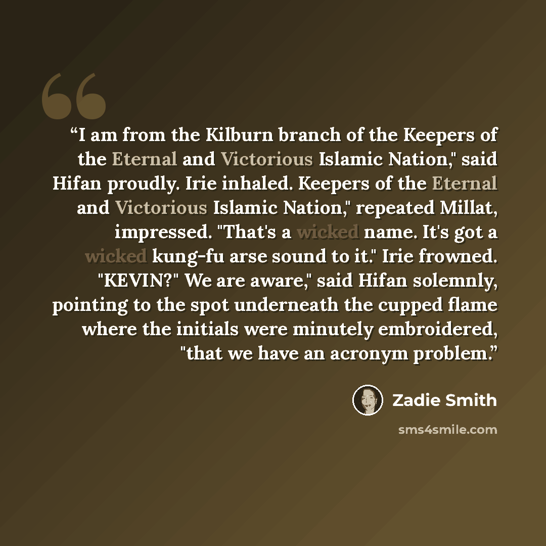 “I am from the Kilburn branch of the Keepers of the Eternal and Victorious Islamic Nation," said Hifan proudly. Irie inhaled. Keepers of the Eternal and Victorious Islamic Nation," repeated Millat, impressed. "That's a wicked name. It's got a wicked kung-fu arse sound to it." Irie frowned. "KEVIN?"…” quote by Zadie Smith